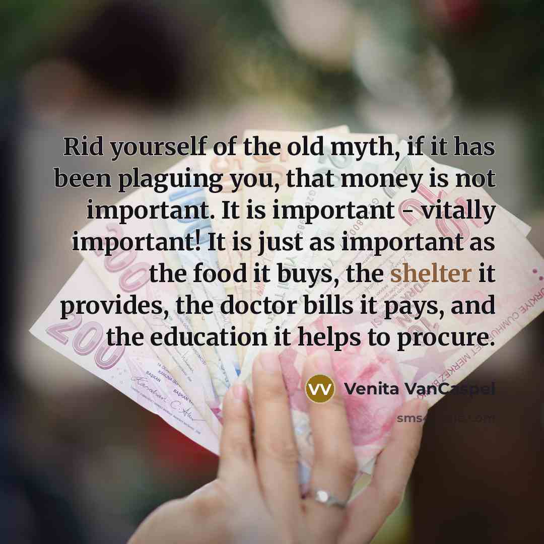 “Rid yourself of the old myth, if it has been plaguing you, that money is not important. It is important - vitally important! It is just as important as the food it buys, the shelter it provides, the doctor bills it pays, and the education it helps to procure.” quote by Venita VanCaspel