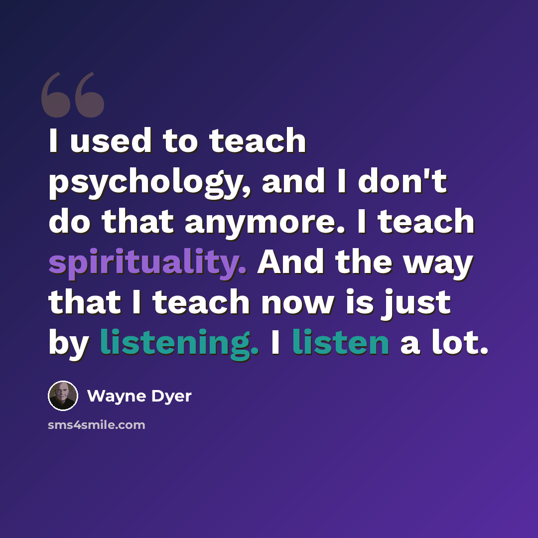 “I used to teach psychology, and I don't do that anymore. I teach spirituality. And the way that I teach now is just by listening. I listen a lot.” quote by Wayne Dyer