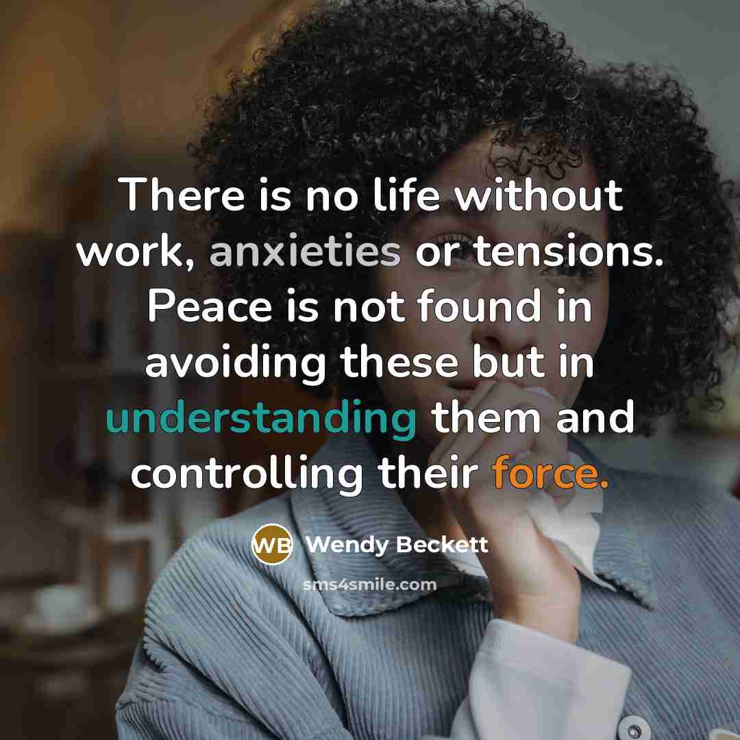 “There is no life without work, anxieties or tensions. Peace is not found in avoiding these but in understanding them and controlling their force.” quote by Wendy Beckett