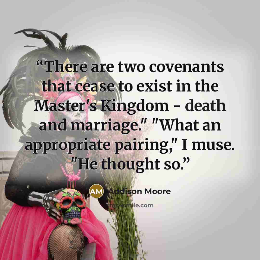 “There are two covenants that cease to exist in the Master's Kingdom - death and marriage." "What an appropriate pairing," I muse. "He thought so.” quote by Addison Moore