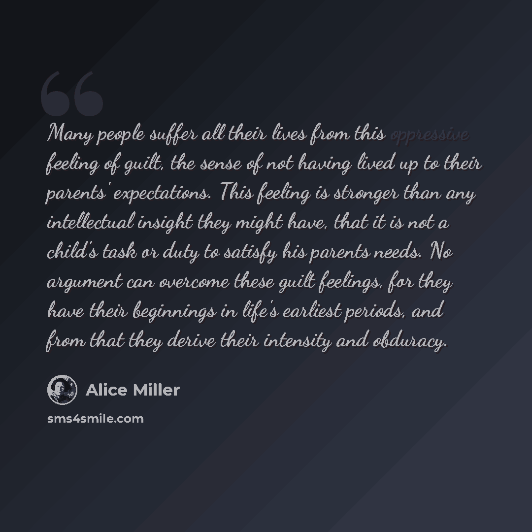 “Many people suffer all their lives from this oppressive feeling of guilt, the sense of not having lived up to their parents' expectations. This feeling is stronger than any intellectual insight they might have, that it is not a child's task or duty to satisfy his parents needs. No argument can…” quote by Alice Miller