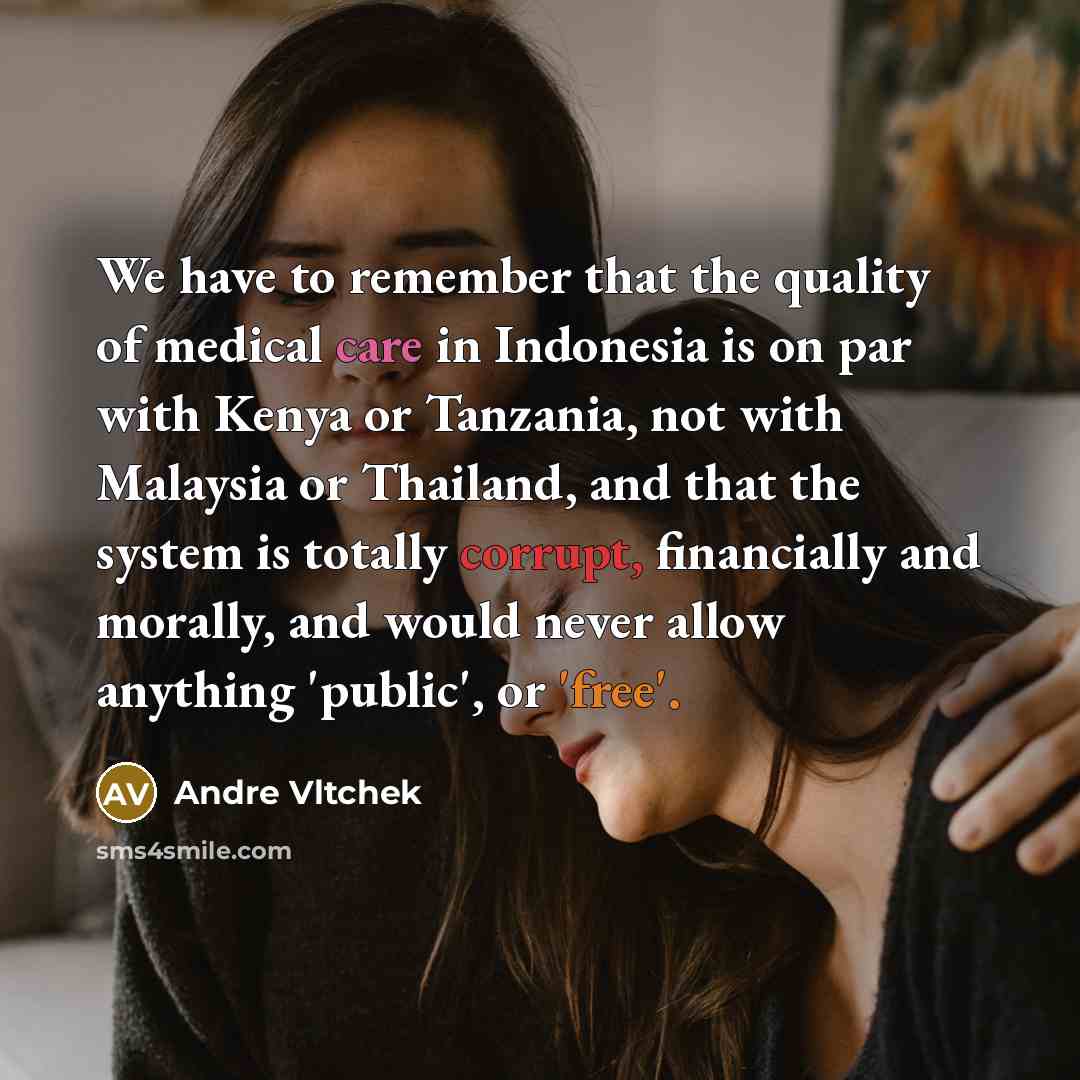 “We have to remember that the quality of medical care in Indonesia is on par with Kenya or Tanzania, not with Malaysia or Thailand, and that the system is totally corrupt, financially and morally, and would never allow anything 'public', or 'free'.” quote by Andre Vltchek
