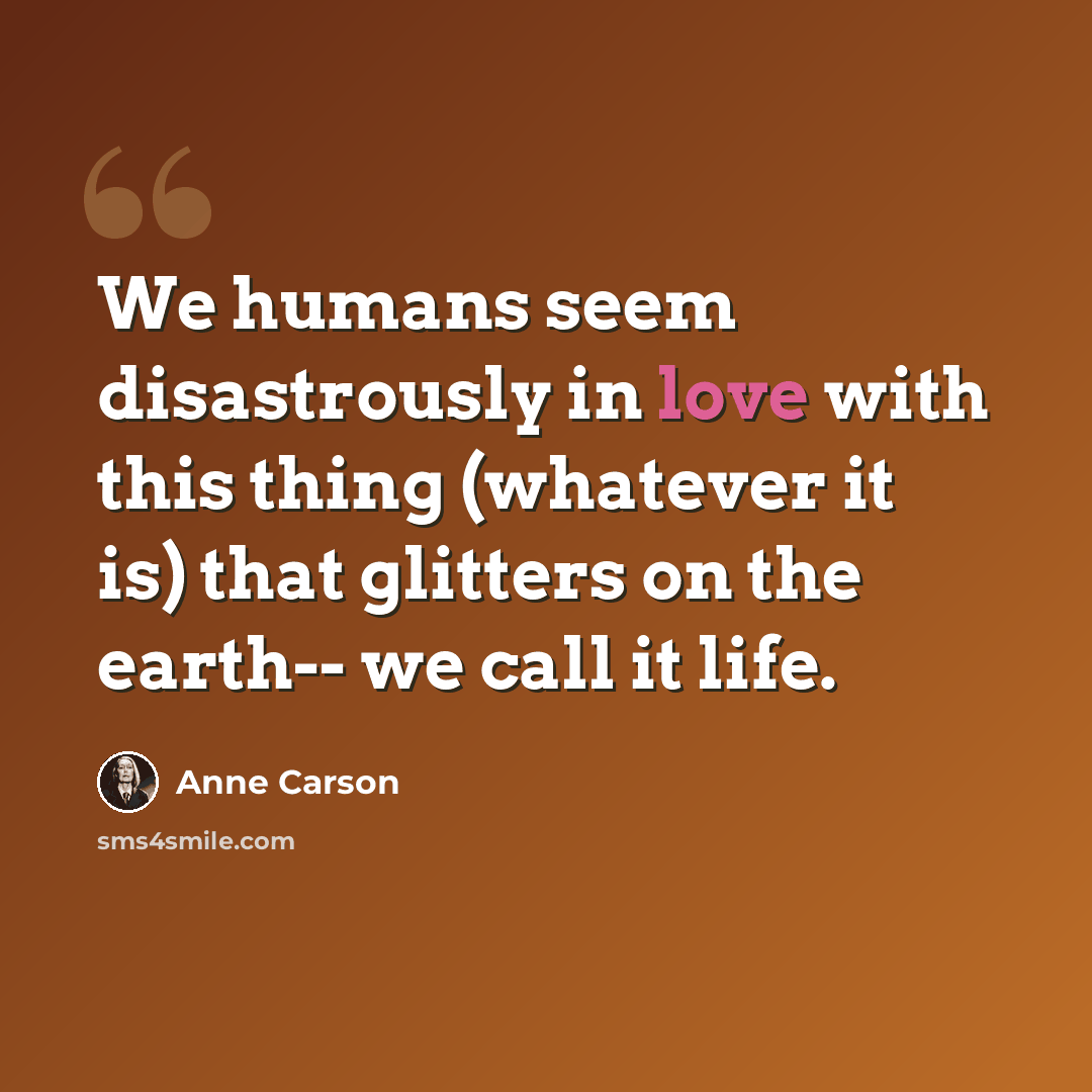 “We humans seem disastrously in love with this thing (whatever it is) that glitters on the earth-- we call it life.” quote by Anne Carson