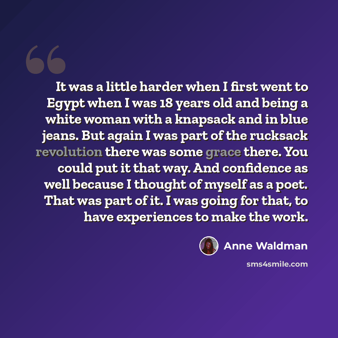 “It was a little harder when I first went to Egypt when I was 18 years old and being a white woman with a knapsack and in blue jeans. But again I was part of the rucksack revolution there was some grace there. You could put it that way. And confidence as well because I thought of myself as a poet…” quote by Anne Waldman