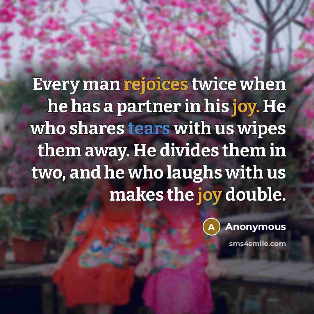 “Every man rejoices twice when he has a partner in his joy. He who shares tears with us wipes them away. He divides them in two, and he who laughs with us makes the joy double.” quote by Anonymous