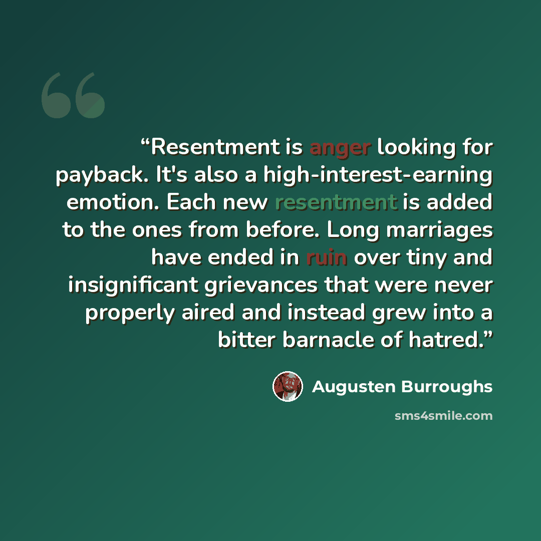 “Resentment is anger looking for payback. It's also a high-interest-earning emotion. Each new resentment is added to the ones from before. Long marriages have ended in ruin over tiny and insignificant grievances that were never properly aired and instead grew into a bitter barnacle of hatred.” quote by Augusten Burroughs