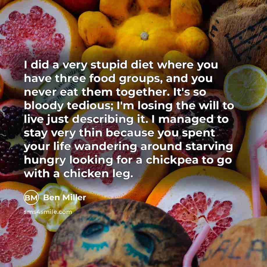 “I did a very stupid diet where you have three food groups, and you never eat them together. It's so bloody tedious; I'm losing the will to live just describing it. I managed to stay very thin because you spent your life wandering around starving hungry looking for a chickpea to go with a chicken…” quote by Ben Miller