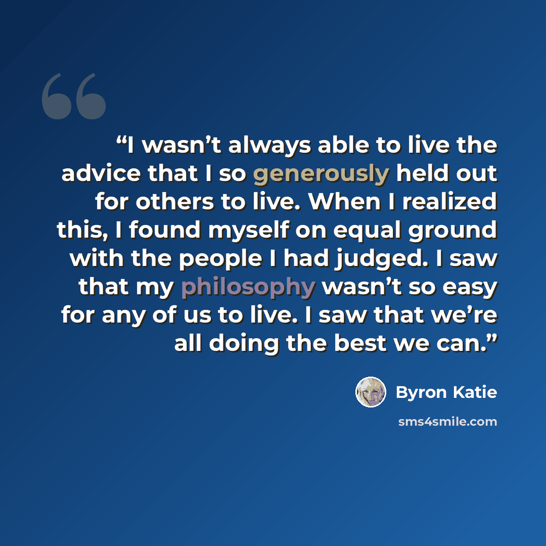 “I wasn’t always able to live the advice that I so generously held out for others to live. When I realized this, I found myself on equal ground with the people I had judged. I saw that my philosophy wasn’t so easy for any of us to live. I saw that we’re all doing the best we can.” quote by Byron Katie