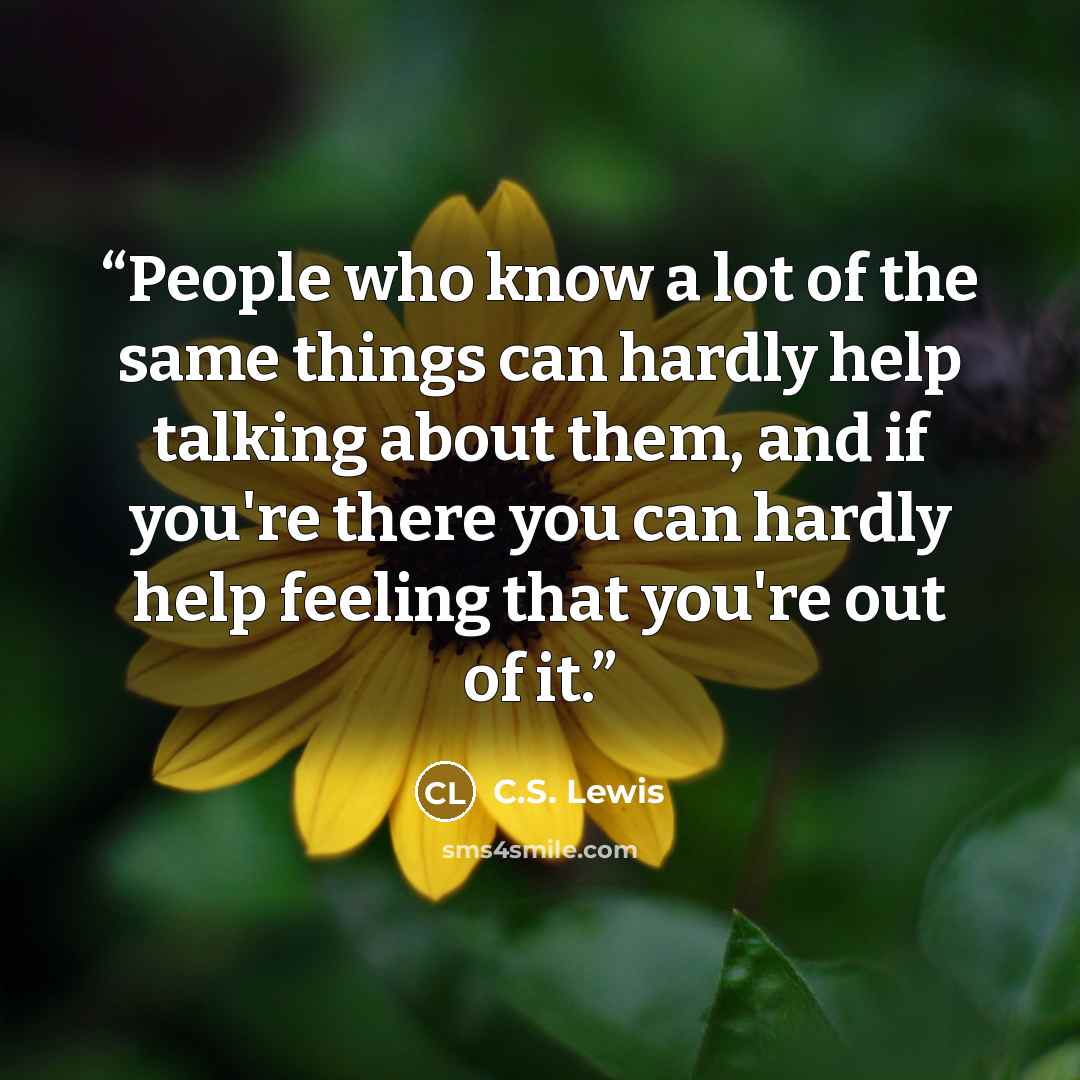 “People who know a lot of the same things can hardly help talking about them, and if you're there you can hardly help feeling that you're out of it.” quote by C.S. Lewis