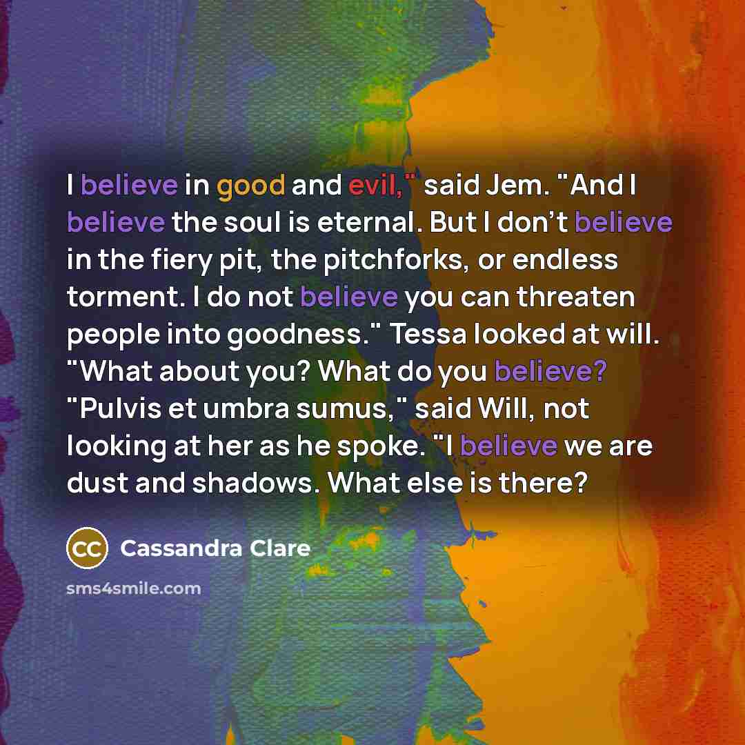 “I believe in good and evil," said Jem. "And I believe the soul is eternal. But I don't believe in the fiery pit, the pitchforks, or endless torment. I do not believe you can threaten people into goodness." Tessa looked at will. "What about you? What do you believe? "Pulvis et umbra sumus," said…” quote by Cassandra Clare