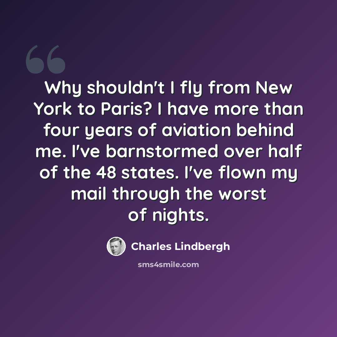 “Why shouldn't I fly from New York to Paris? I have more than four years of aviation behind me. I've barnstormed over half of the 48 states. I've flown my mail through the worst of nights.” quote by Charles Lindbergh