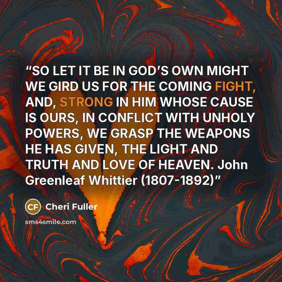 “SO LET IT BE IN GOD’S OWN MIGHT WE GIRD US FOR THE COMING FIGHT, AND, STRONG IN HIM WHOSE CAUSE IS OURS, IN CONFLICT WITH UNHOLY POWERS, WE GRASP THE WEAPONS HE HAS GIVEN, THE LIGHT AND TRUTH AND LOVE OF HEAVEN. John Greenleaf Whittier (1807-1892)” quote by Cheri Fuller