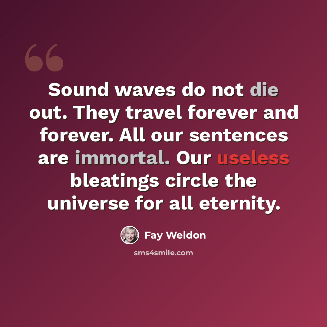 “Sound waves do not die out. They travel forever and forever. All our sentences are immortal. Our useless bleatings circle the universe for all eternity.” quote by Fay Weldon