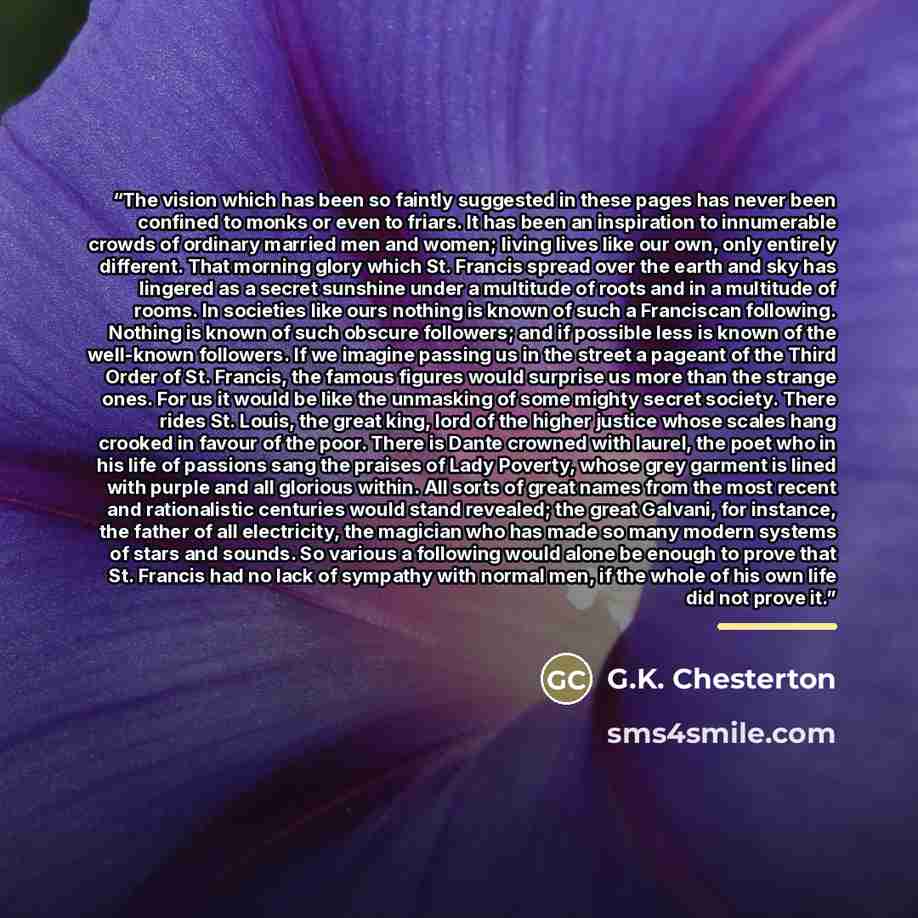 “The vision which has been so faintly suggested in these pages has never been confined to monks or even to friars. It has been an inspiration to innumerable crowds of ordinary married men and women; living lives like our own, only entirely different. That morning glory which St. Francis spread over…” quote by G.K. Chesterton