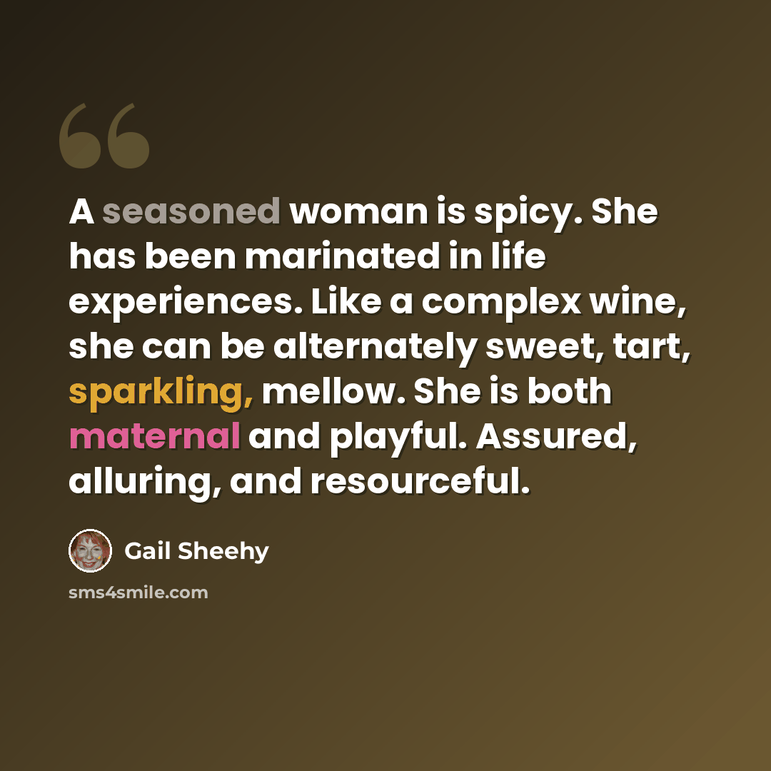 “A seasoned woman is spicy. She has been marinated in life experiences. Like a complex wine, she can be alternately sweet, tart, sparkling, mellow. She is both maternal and playful. Assured, alluring, and resourceful.” quote by Gail Sheehy