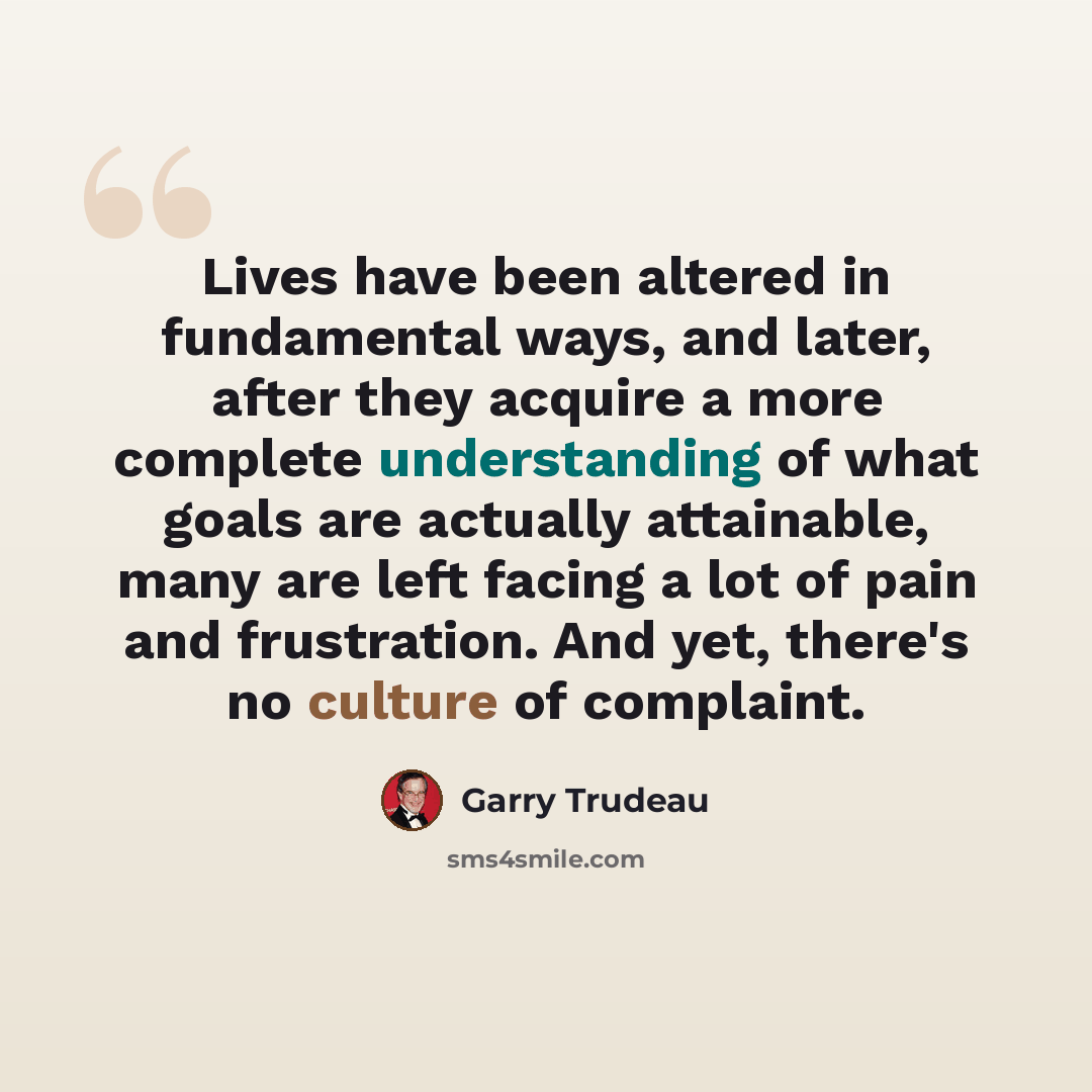 “Lives have been altered in fundamental ways, and later, after they acquire a more complete understanding of what goals are actually attainable, many are left facing a lot of pain and frustration. And yet, there's no culture of complaint.” quote by Garry Trudeau