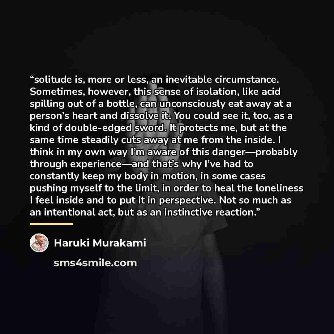 “solitude is, more or less, an inevitable circumstance. Sometimes, however, this sense of isolation, like acid spilling out of a bottle, can unconsciously eat away at a person’s heart and dissolve it. You could see it, too, as a kind of double-edged sword. It protects me, but at the same time…” quote by Haruki Murakami