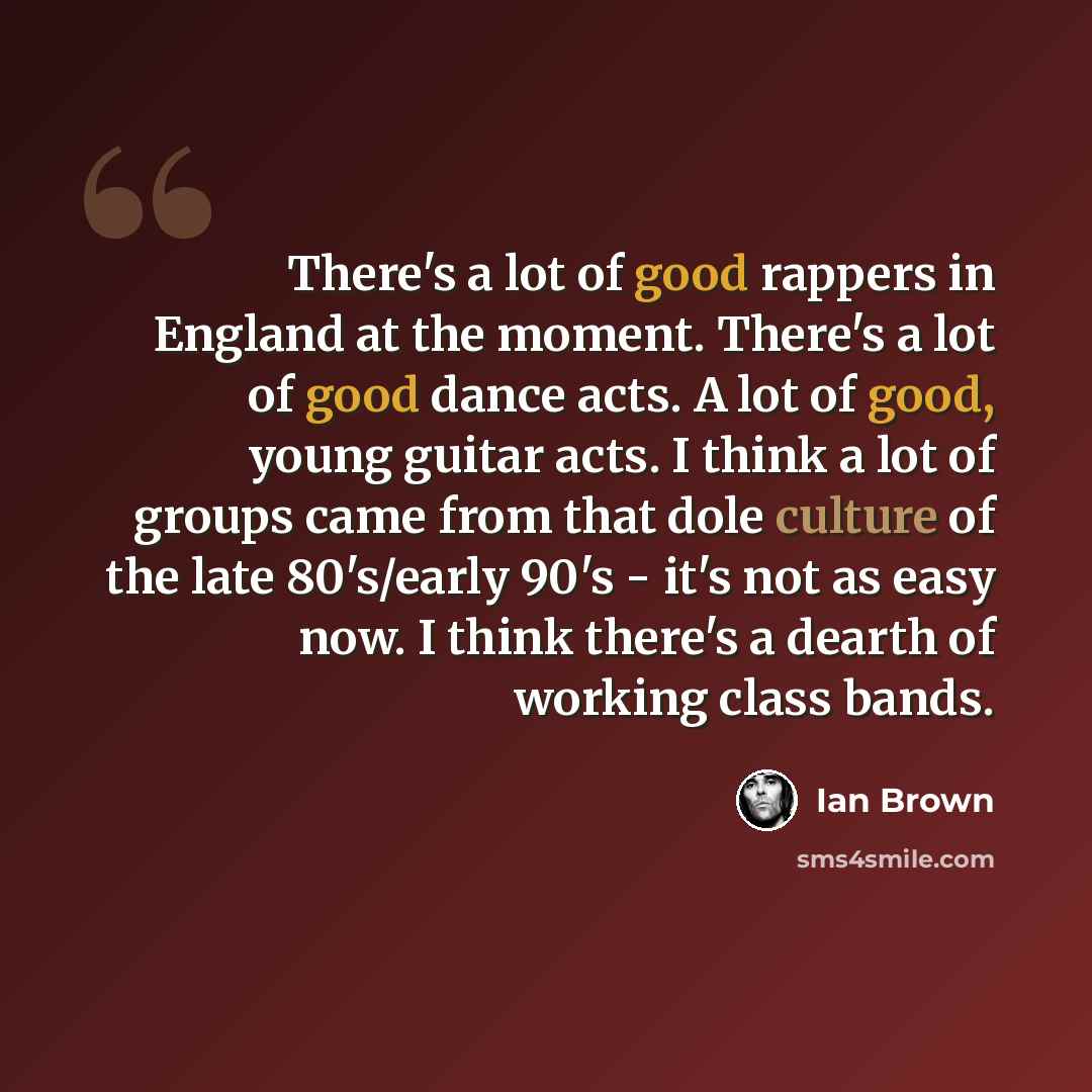 “There's a lot of good rappers in England at the moment. There's a lot of good dance acts. A lot of good, young guitar acts. I think a lot of groups came from that dole culture of the late 80's/early 90's - it's not as easy now. I think there's a dearth of working class bands.” quote by Ian Brown