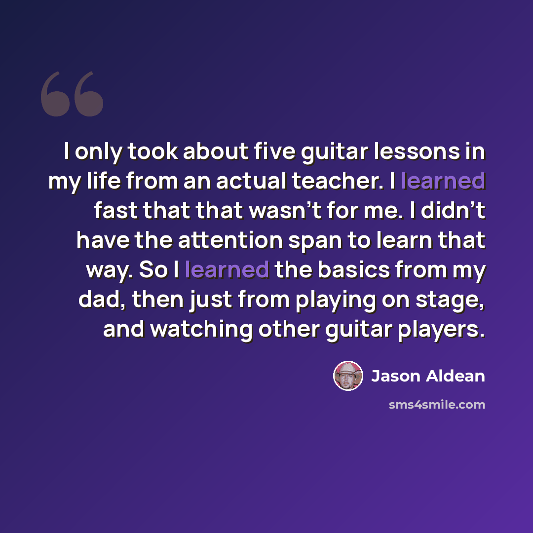“I only took about five guitar lessons in my life from an actual teacher. I learned fast that that wasn't for me. I didn't have the attention span to learn that way. So I learned the basics from my dad, then just from playing on stage, and watching other guitar players.” quote by Jason Aldean