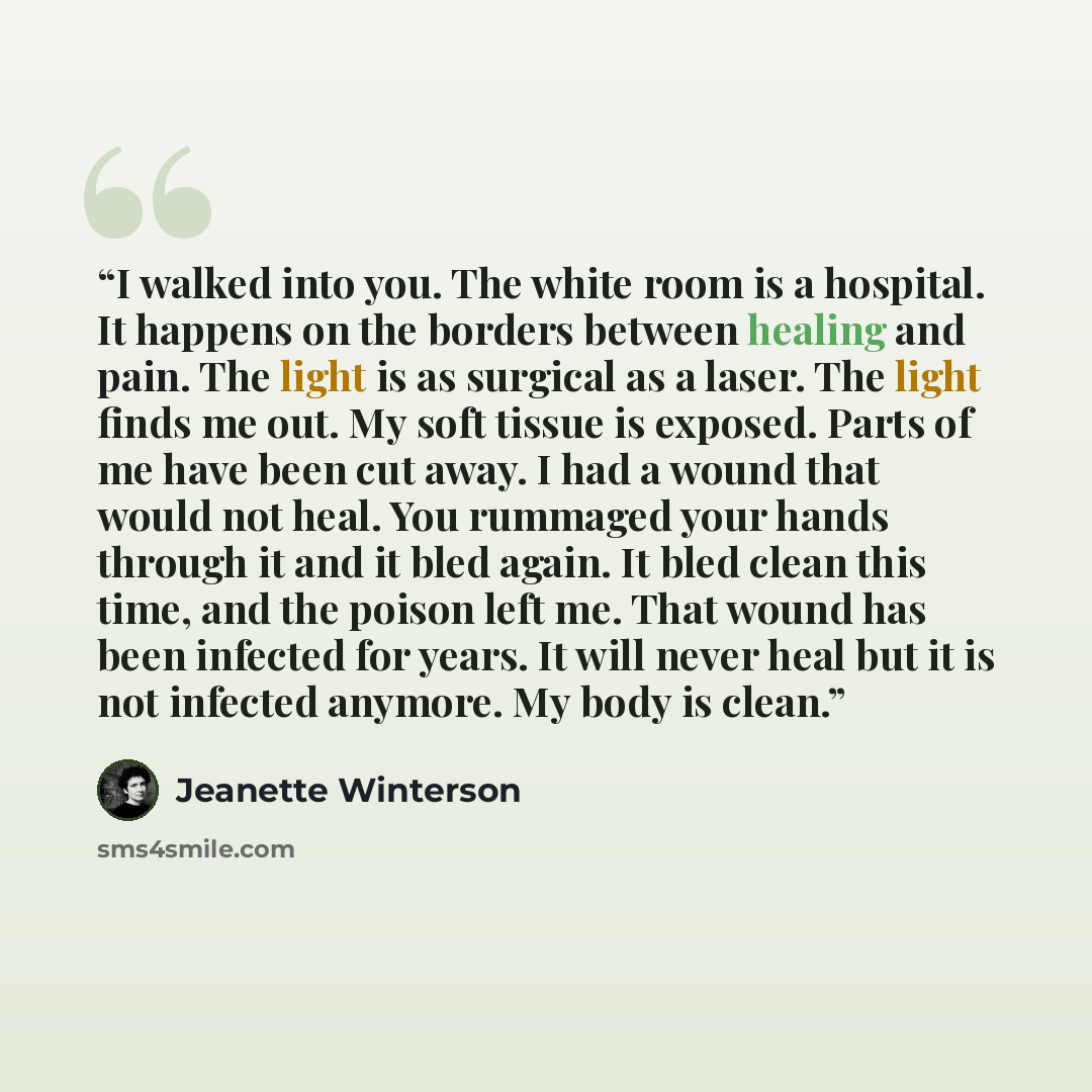 “I walked into you. The white room is a hospital. It happens on the borders between healing and pain. The light is as surgical as a laser. The light finds me out. My soft tissue is exposed. Parts of me have been cut away. I had a wound that would not heal. You rummaged your hands through it and it…” quote by Jeanette Winterson