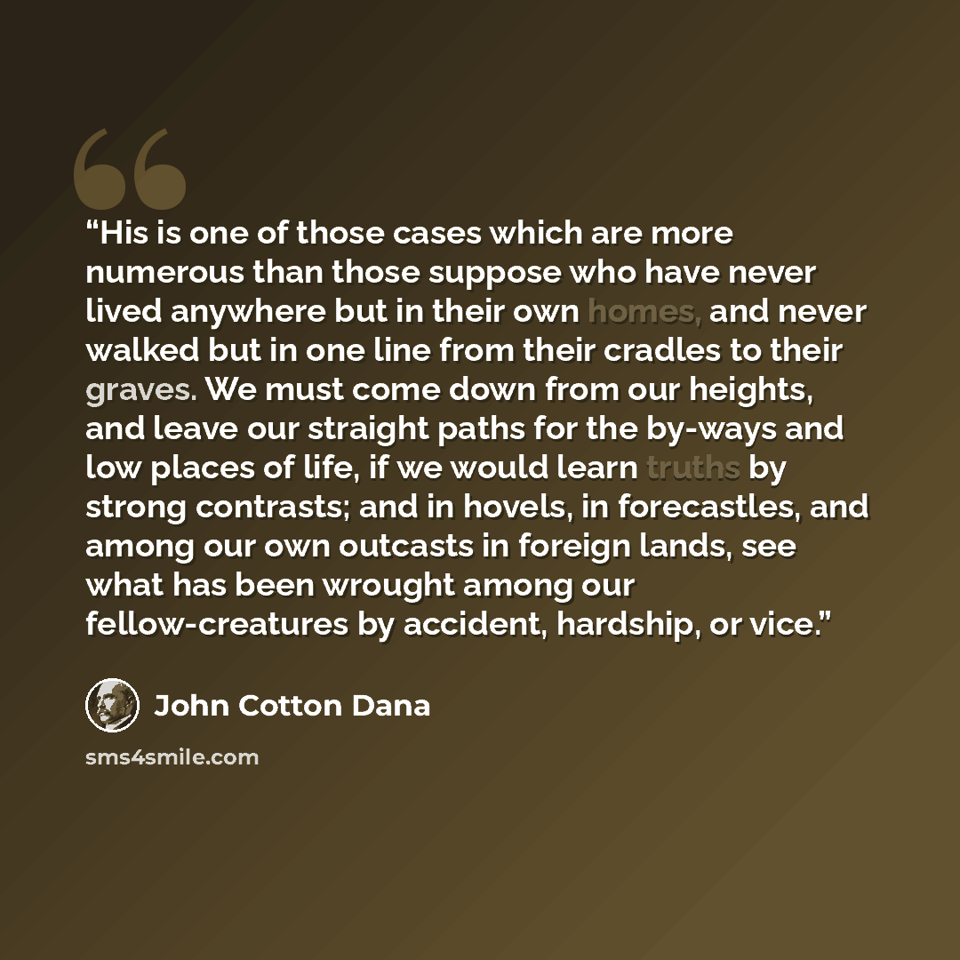 “His is one of those cases which are more numerous than those suppose who have never lived anywhere but in their own homes, and never walked but in one line from their cradles to their graves. We must come down from our heights, and leave our straight paths for the by-ways and low places of life…” quote by John Cotton Dana