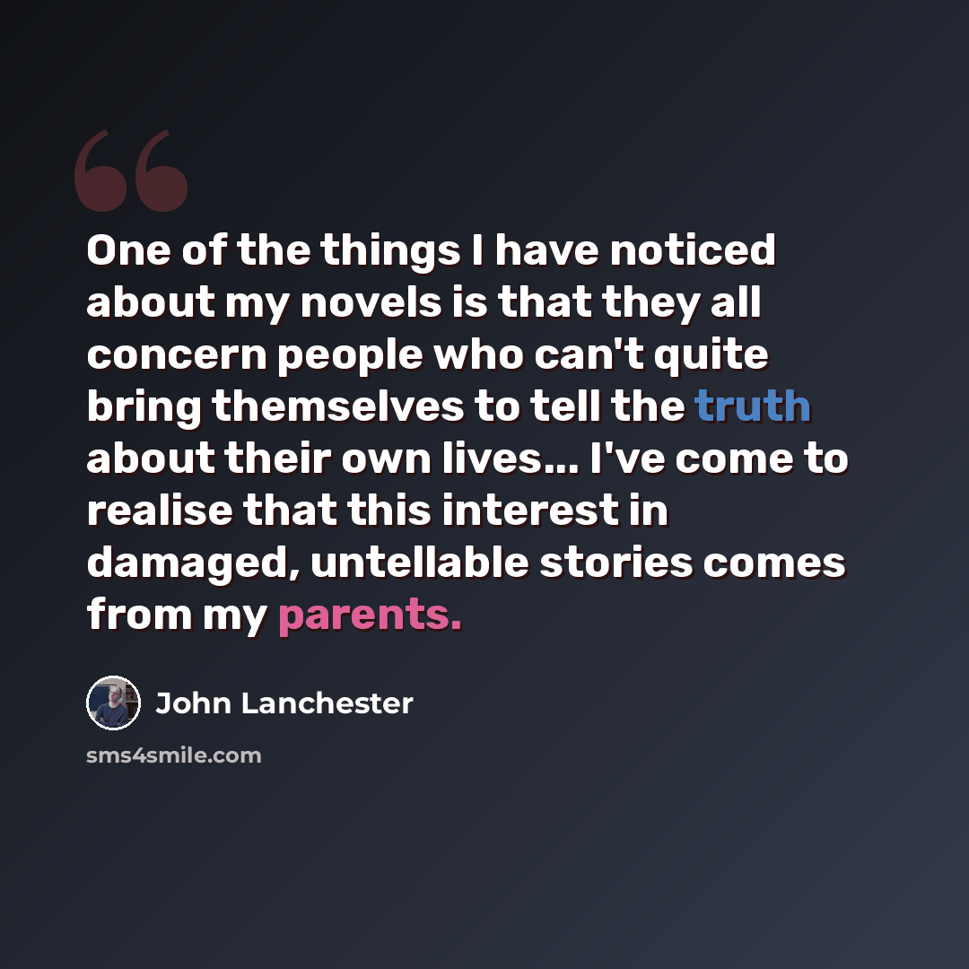 “One of the things I have noticed about my novels is that they all concern people who can't quite bring themselves to tell the truth about their own lives... I've come to realise that this interest in damaged, untellable stories comes from my parents.” quote by John Lanchester