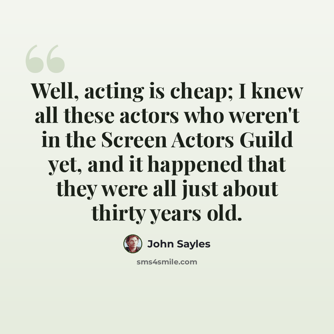 “Well, acting is cheap; I knew all these actors who weren't in the Screen Actors Guild yet, and it happened that they were all just about thirty years old.” quote by John Sayles