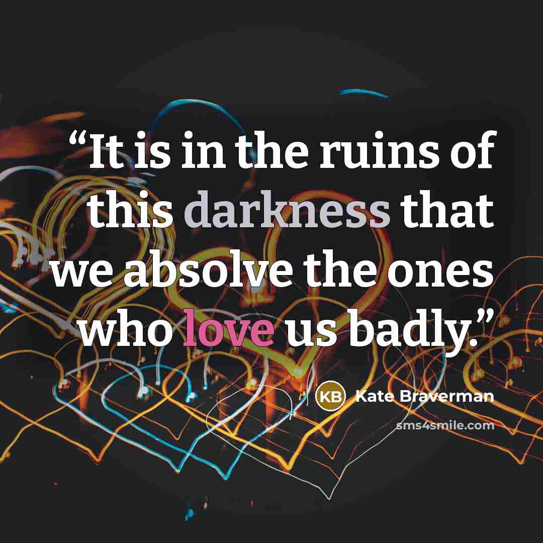 “It is in the ruins of this darkness that we absolve the ones who love us badly.” quote by Kate Braverman