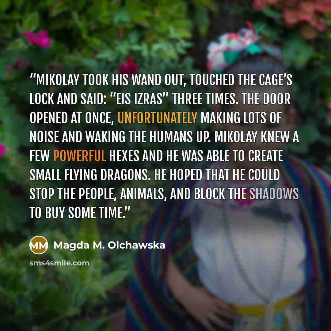 “Mikolay took his wand out, touched the cage’s lock and said: “Eis Izras” three times. The door opened at once, unfortunately making lots of noise and waking the humans up. Mikolay knew a few powerful hexes and he was able to create small flying dragons. He hoped that he could stop the people…” quote by Magda M. Olchawska
