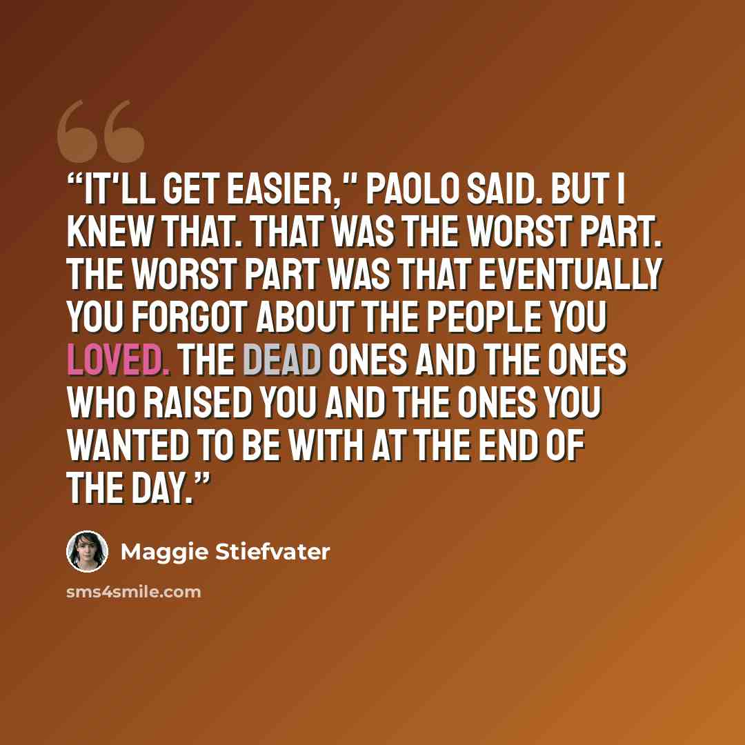 “It'll get easier," Paolo said. But I knew that. That was the worst part. The worst part was that eventually you forgot about the people you loved. The dead ones and the ones who raised you and the ones you wanted to be with at the end of the day.” quote by Maggie Stiefvater