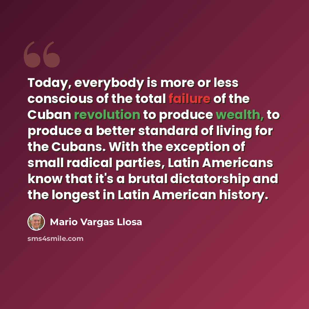“Today, everybody is more or less conscious of the total failure of the Cuban revolution to produce wealth, to produce a better standard of living for the Cubans. With the exception of small radical parties, Latin Americans know that it's a brutal dictatorship and the longest in Latin American…” quote by Mario Vargas Llosa