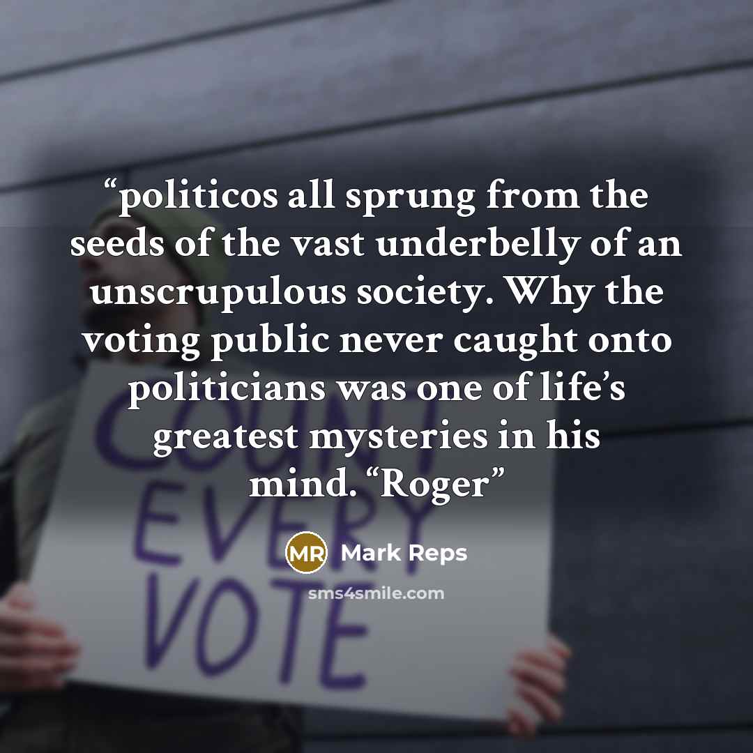 “politicos all sprung from the seeds of the vast underbelly of an unscrupulous society. Why the voting public never caught onto politicians was one of life’s greatest mysteries in his mind. “Roger” quote by Mark Reps