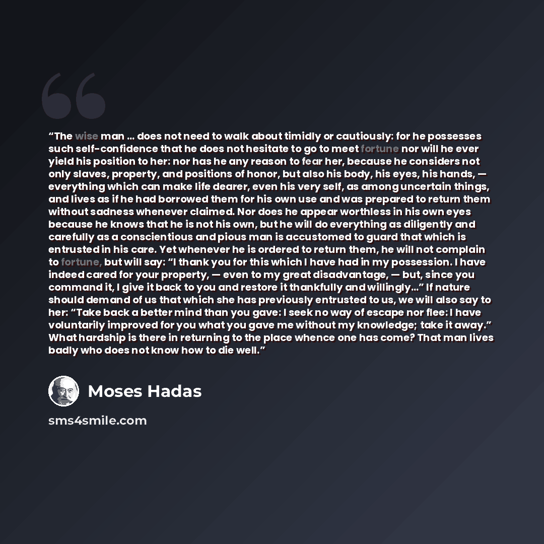 “The wise man … does not need to walk about timidly or cautiously: for he possesses such self-confidence that he does not hesitate to go to meet fortune nor will he ever yield his position to her: nor has he any reason to fear her, because he considers not only slaves, property, and positions of…” quote by Moses Hadas