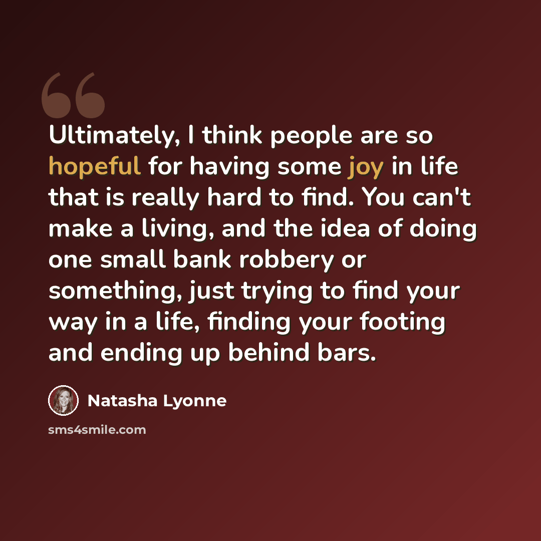 “Ultimately, I think people are so hopeful for having some joy in life that is really hard to find. You can't make a living, and the idea of doing one small bank robbery or something, just trying to find your way in a life, finding your footing and ending up behind bars.” quote by Natasha Lyonne