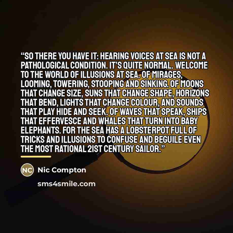 “So there you have it: hearing voices at sea is not a pathological condition. It’s quite normal. Welcome to the world of illusions at sea. Of mirages, looming, towering, stooping and sinking. Of moons that change size, suns that change shape, horizons that bend, lights that change colour, and…” quote by Nic Compton