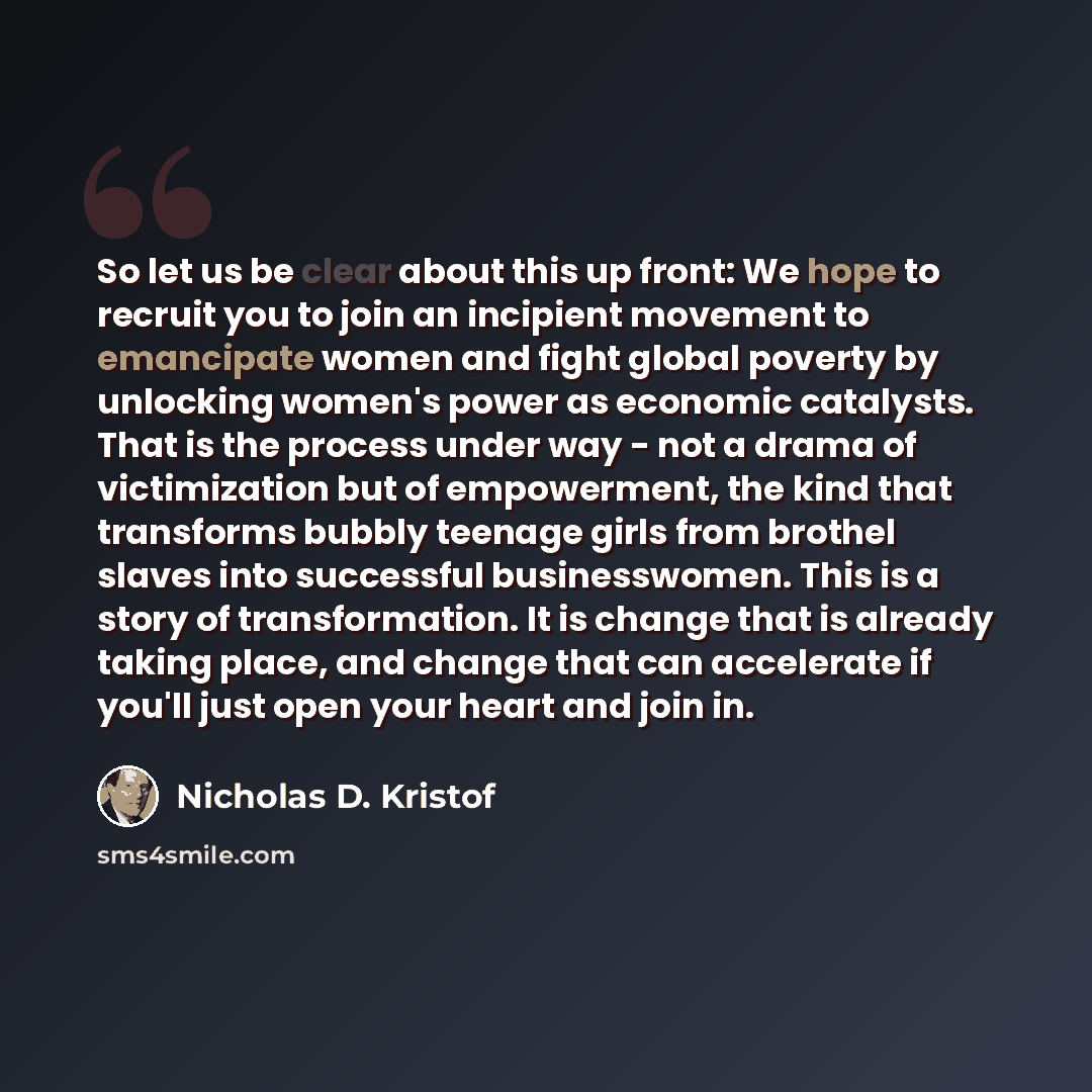 “So let us be clear about this up front: We hope to recruit you to join an incipient movement to emancipate women and fight global poverty by unlocking women's power as economic catalysts. That is the process under way - not a drama of victimization but of empowerment, the kind that transforms…” quote by Nicholas D. Kristof