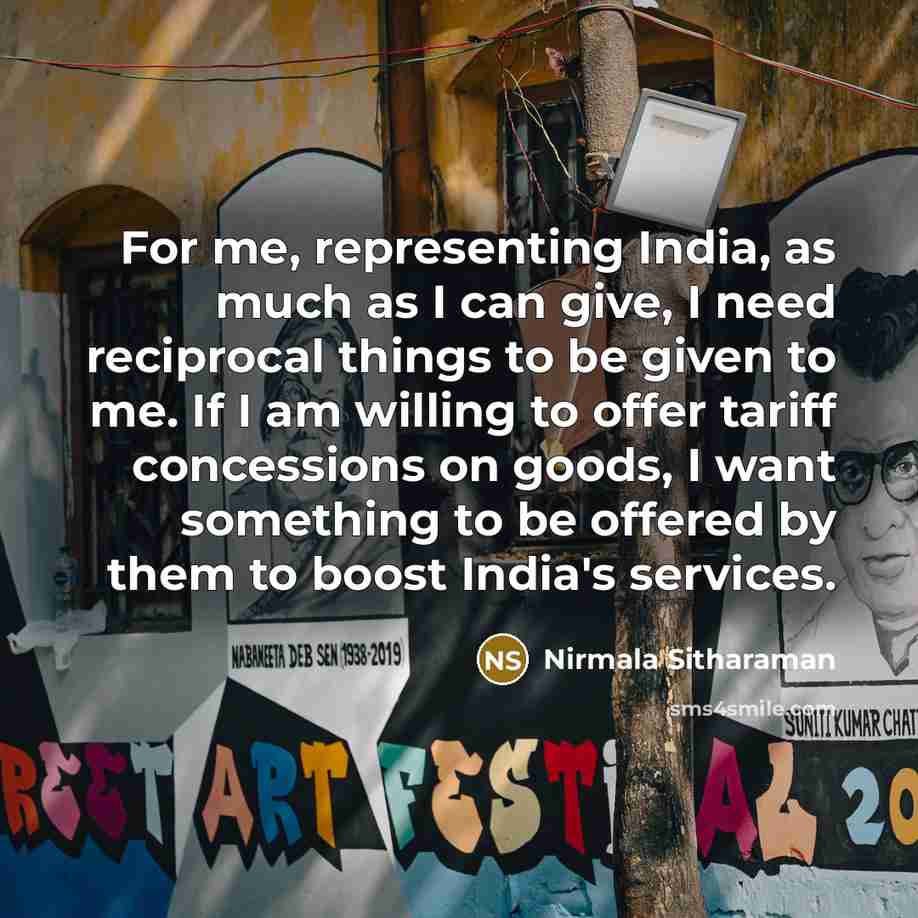 “For me, representing India, as much as I can give, I need reciprocal things to be given to me. If I am willing to offer tariff concessions on goods, I want something to be offered by them to boost India's services.” quote by Nirmala Sitharaman