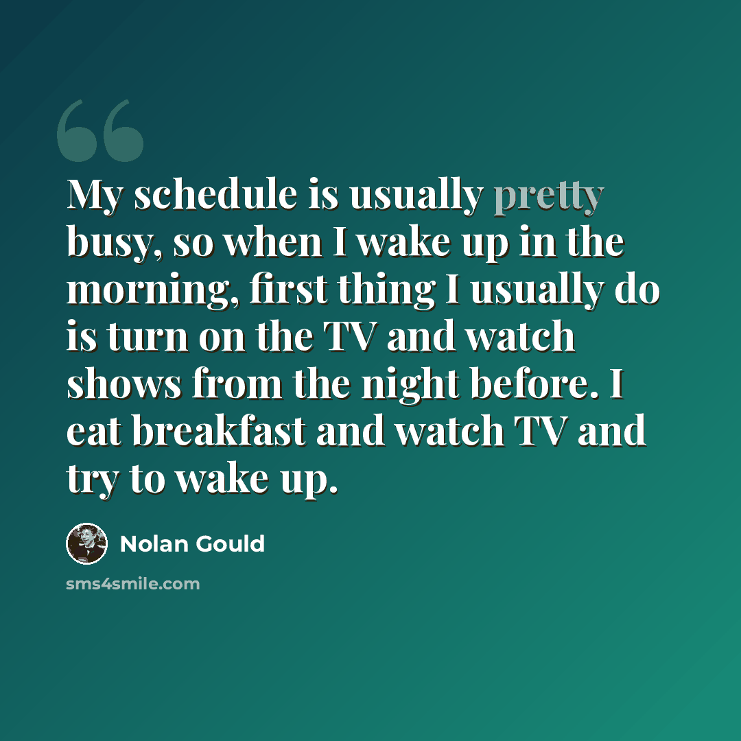 “My schedule is usually pretty busy, so when I wake up in the morning, first thing I usually do is turn on the TV and watch shows from the night before. I eat breakfast and watch TV and try to wake up.” quote by Nolan Gould