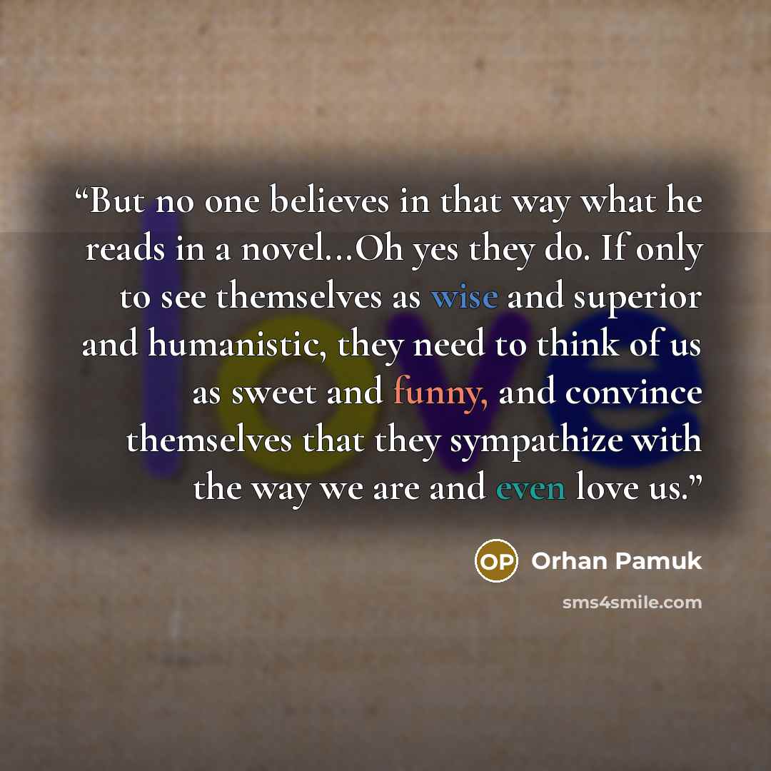 “But no one believes in that way what he reads in a novel...Oh yes they do. If only to see themselves as wise and superior and humanistic, they need to think of us as sweet and funny, and convince themselves that they sympathize with the way we are and even love us.” quote by Orhan Pamuk
