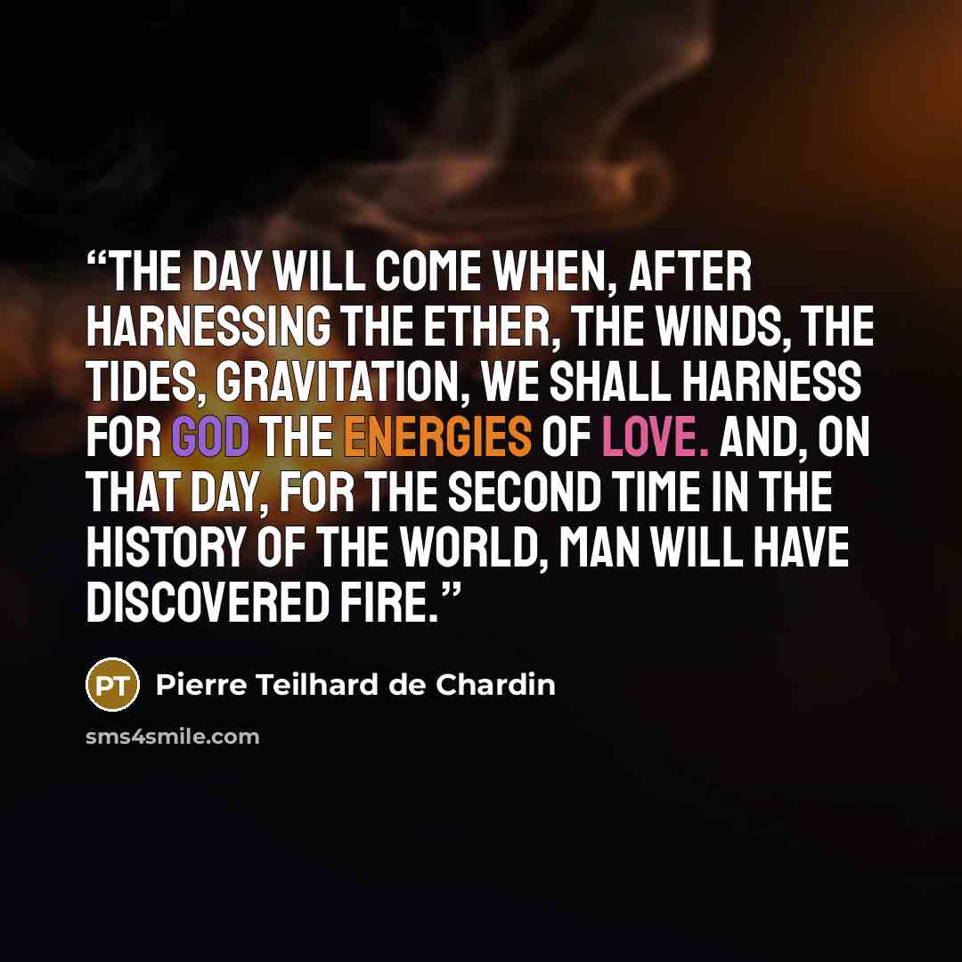 “The day will come when, after harnessing the ether, the winds, the tides, gravitation, we shall harness for God the energies of love. And, on that day, for the second time in the history of the world, man will have discovered fire.” quote by Pierre Teilhard de Chardin