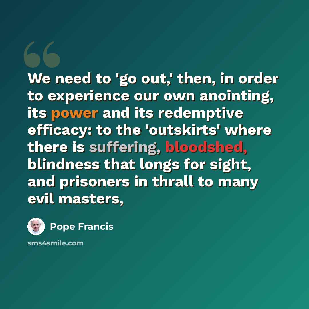 “We need to 'go out,' then, in order to experience our own anointing, its power and its redemptive efficacy: to the 'outskirts' where there is suffering, bloodshed, blindness that longs for sight, and prisoners in thrall to many evil masters,” quote by Pope Francis