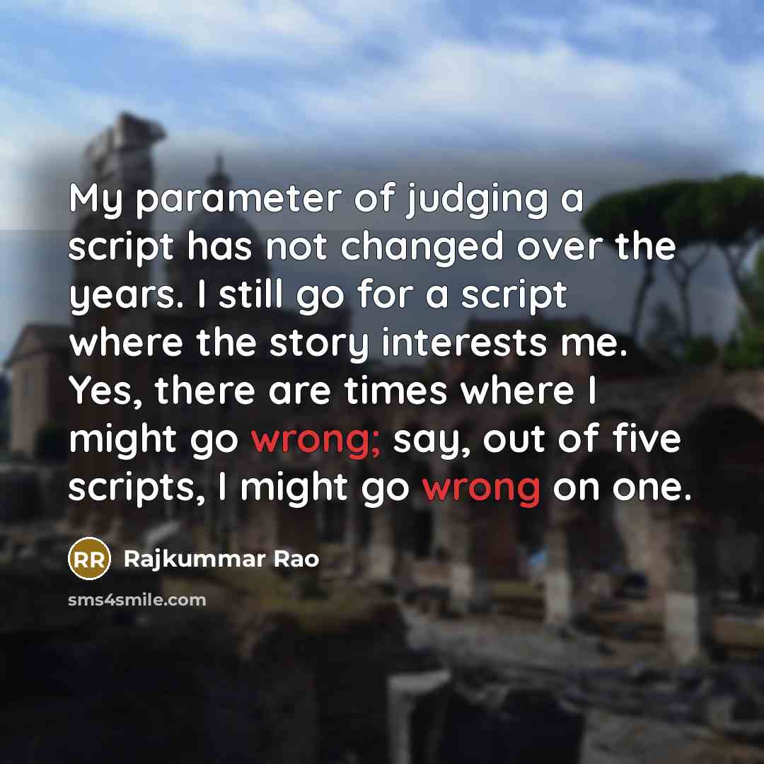“My parameter of judging a script has not changed over the years. I still go for a script where the story interests me. Yes, there are times where I might go wrong; say, out of five scripts, I might go wrong on one.” quote by Rajkummar Rao