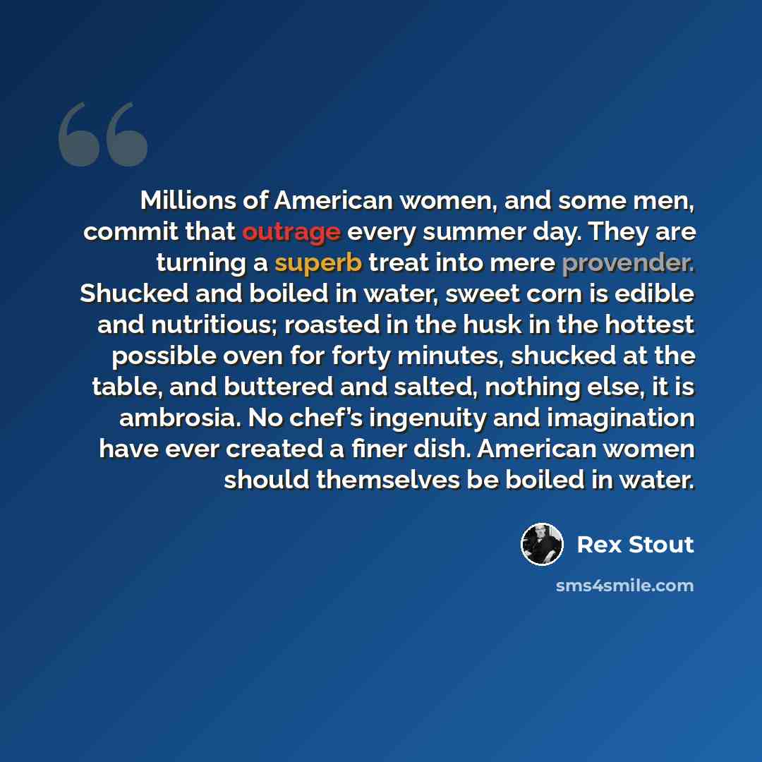 “Millions of American women, and some men, commit that outrage every summer day. They are turning a superb treat into mere provender. Shucked and boiled in water, sweet corn is edible and nutritious; roasted in the husk in the hottest possible oven for forty minutes, shucked at the table, and…” quote by Rex Stout