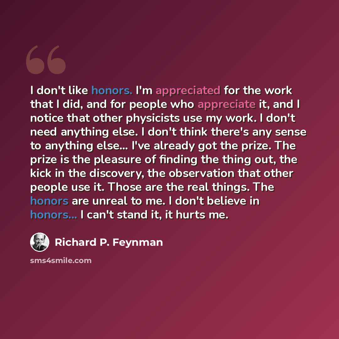 “I don't like honors. I'm appreciated for the work that I did, and for people who appreciate it, and I notice that other physicists use my work. I don't need anything else. I don't think there's any sense to anything else… I've already got the prize. The prize is the pleasure of finding the thing…” quote by Richard P. Feynman