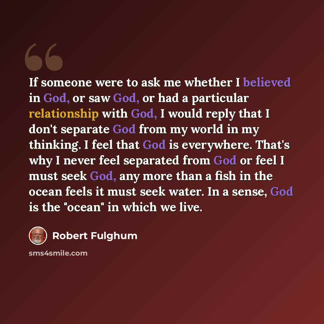 “If someone were to ask me whether I believed in God, or saw God, or had a particular relationship with God, I would reply that I don't separate God from my world in my thinking. I feel that God is everywhere. That's why I never feel separated from God or feel I must seek God, any more than a fish…” quote by Robert Fulghum