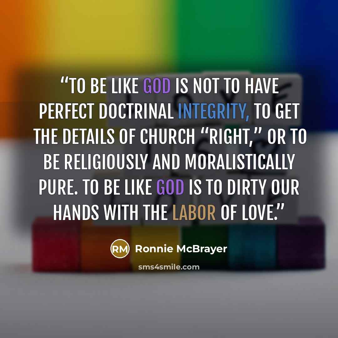 “To be like God is not to have perfect doctrinal integrity, to get the details of church “right,” or to be religiously and moralistically pure. To be like God is to dirty our hands with the labor of love.” quote by Ronnie McBrayer