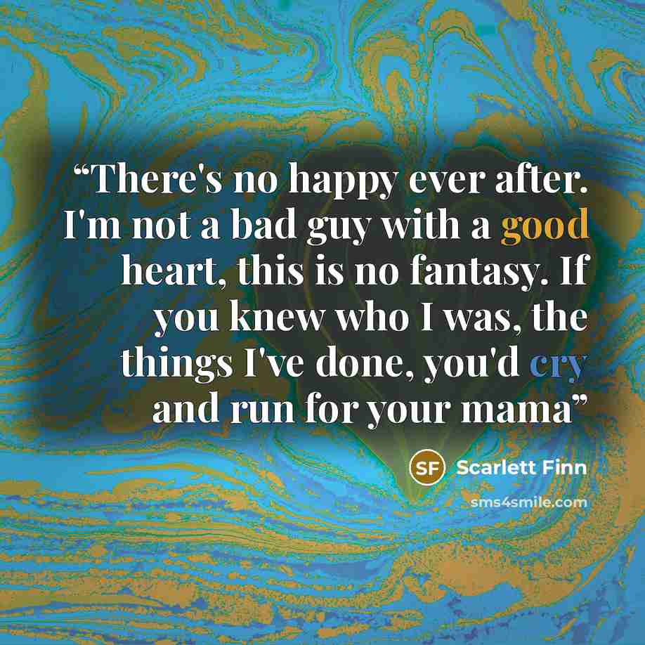 “There's no happy ever after. I'm not a bad guy with a good heart, this is no fantasy. If you knew who I was, the things I've done, you'd cry and run for your mama” quote by Scarlett Finn
