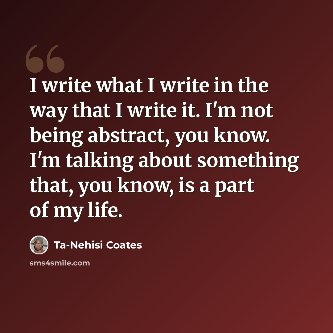 “I write what I write in the way that I write it. I'm not being abstract, you know. I'm talking about something that, you know, is a part of my life.” quote by Ta-Nehisi Coates