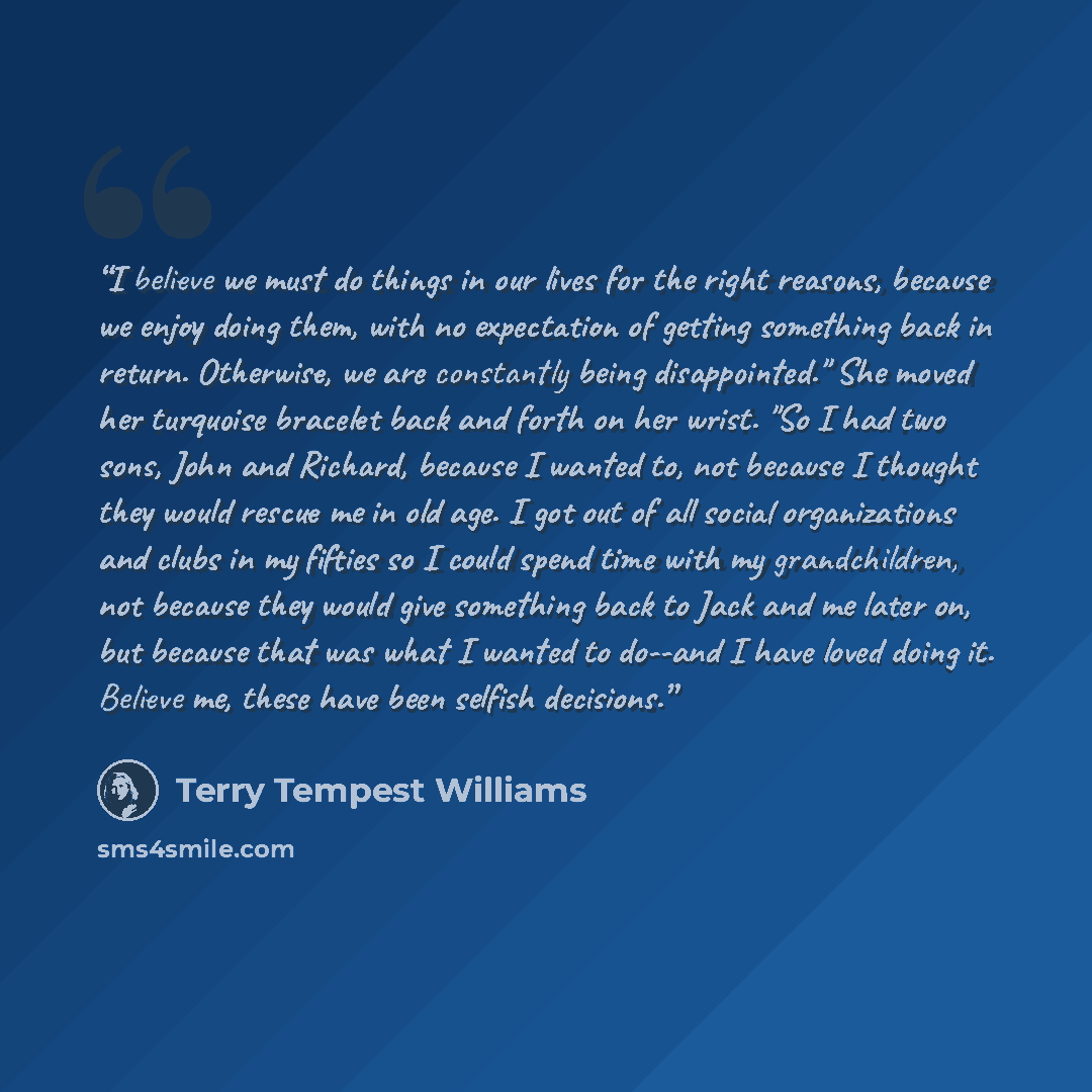 “I believe we must do things in our lives for the right reasons, because we enjoy doing them, with no expectation of getting something back in return. Otherwise, we are constantly being disappointed." She moved her turquoise bracelet back and forth on her wrist. "So I had two sons, John and…” quote by Terry Tempest Williams