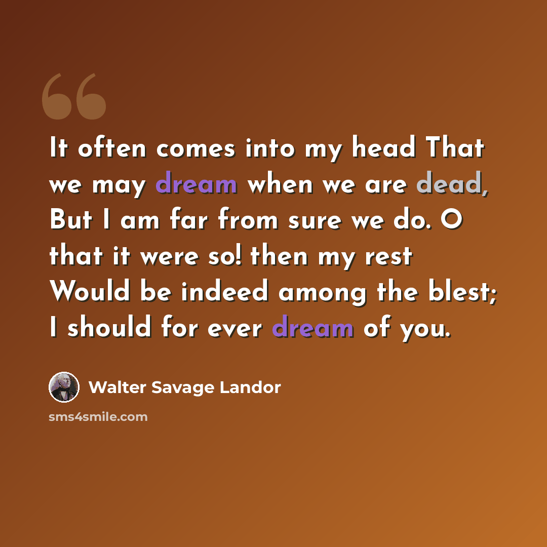 “It often comes into my head That we may dream when we are dead, But I am far from sure we do. O that it were so! then my rest Would be indeed among the blest; I should for ever dream of you.” quote by Walter Savage Landor